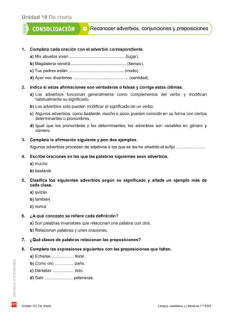 Unidad 10 De charla
Unidad 10 | De charla Lengua castellana y Literatura 1.º ESO
Reconocer adverbios, conjunciones y preposiciones
1. Completa cada oración con el adverbio correspondiente.
a) Mis abuelos viven ............................................... (lugar).
b) Magdalena vendrá ............................................... (tiempo).
c) Tus padres están ............................................... (modo).
d) Ayer nos divertimos ............................................... (cantidad).
2. Indica si estas afirmaciones son verdaderas o falsas y corrige estas últimas.
a) Los adverbios funcionan generalmente como complementos del verbo y modifican
habitualmente su significado.
b) Los adverbios solo pueden modificar el significado de un verbo.
c) Algunos adverbios, como bastante, mucho o poco, pueden coincidir en su forma con ciertos
determinantes o pronombres.
d) Igual que los pronombres y los determinantes, los adverbios son variables en género y
número.
3. Completa la afirmación siguiente y pon dos ejemplos.
Algunos adverbios proceden de adjetivos a los que se les ha añadido el sufijo .........................
4. Escribe oraciones en las que las palabras siguientes sean adverbios.
a) mucho
b) bastante
5. Clasifica los siguientes adverbios según su significado y añade un ejemplo más de
cada clase.
a) quizás
b) también
c) nunca
6. ¿A qué concepto se refiere cada definición?
a) Son palabras invariables que relacionan una palabra con otra.
b) Relacionan palabras y unen oraciones.
7. ¿Qué clases de palabras relacionan las preposiciones?
8. Completa las expresiones siguientes con las preposiciones que faltan.
a) Echarse ................... llorar.
b) Como oro ................ paño.
c) Dárselas .................. listo.
d) Salir ........................ peteneras.
 