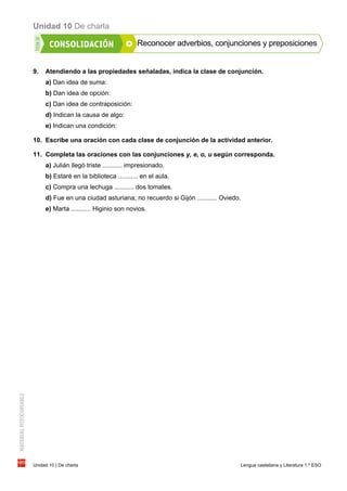 Unidad 10 De charla
Unidad 10 | De charla Lengua castellana y Literatura 1.º ESO
Reconocer adverbios, conjunciones y preposiciones
9. Atendiendo a las propiedades señaladas, indica la clase de conjunción.
a) Dan idea de suma:
b) Dan idea de opción:
c) Dan idea de contraposición:
d) Indican la causa de algo:
e) Indican una condición:
10. Escribe una oración con cada clase de conjunción de la actividad anterior.
11. Completa las oraciones con las conjunciones y, e, o, u según corresponda.
a) Julián llegó triste ........... impresionado.
b) Estaré en la biblioteca ........... en el aula.
c) Compra una lechuga ........... dos tomates.
d) Fue en una ciudad asturiana; no recuerdo si Gijón ........... Oviedo.
e) Marta ........... Higinio son novios.
 