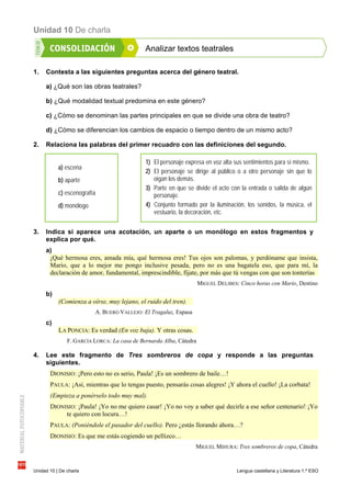 Unidad 10 De charla
Unidad 10 | De charla Lengua castellana y Literatura 1.º ESO
Analizar textos teatrales
1. Contesta a las siguientes preguntas acerca del género teatral.
a) ¿Qué son las obras teatrales?
b) ¿Qué modalidad textual predomina en este género?
c) ¿Cómo se denominan las partes principales en que se divide una obra de teatro?
d) ¿Cómo se diferencian los cambios de espacio o tiempo dentro de un mismo acto?
2. Relaciona las palabras del primer recuadro con las definiciones del segundo.
3. Indica si aparece una acotación, un aparte o un monólogo en estos fragmentos y
explica por qué.
a)
¡Qué hermosa eres, amada mía, qué hermosa eres! Tus ojos son palomas, y perdóname que insista,
Mario, que a lo mejor me pongo inclusive pesada, pero no es una bagatela eso, que para mí, la
declaración de amor, fundamental, imprescindible, fíjate, por más que tú vengas con que son tonterías
MIGUEL DELIBES: Cinco horas con Mario, Destino
b)
(Comienza a oírse, muy lejano, el ruido del tren).
A. BUERO VALLEJO: El Tragaluz, Espasa
c)
LA PONCIA: Es verdad (En voz baja). Y otras cosas.
F. GARCÍA LORCA: La casa de Bernarda Alba, Cátedra
4. Lee este fragmento de Tres sombreros de copa y responde a las preguntas
siguientes.
DIONISIO: ¡Pero esto no es serio, Paula! ¡Es un sombrero de baile…!
PAULA: ¡Así, mientras que lo tengas puesto, pensarás cosas alegres! ¡Y ahora el cuello! ¡La corbata!
(Empieza a ponérselo todo muy mal).
DIONISIO: ¡Paula! ¡Yo no me quiero casar! ¡Yo no voy a saber qué decirle a ese señor centenario! ¡Yo
te quiero con locura…!
PAULA: (Poniéndole el pasador del cuello). Pero ¿estás llorando ahora…?
DIONISIO: Es que me estás cogiendo un pellizco…
MIGUEL MIHURA: Tres sombreros de copa, Cátedra
1) El personaje expresa en voz alta sus sentimientos para sí mismo.
2) El personaje se dirige al público o a otro personaje sin que lo
oigan los demás.
3) Parte en que se divide el acto con la entrada o salida de algún
personaje.
4) Conjunto formado por la iluminación, los sonidos, la música, el
vestuario, la decoración, etc.
a) escena
b) aparte
c) escenografía
d) monólogo
 