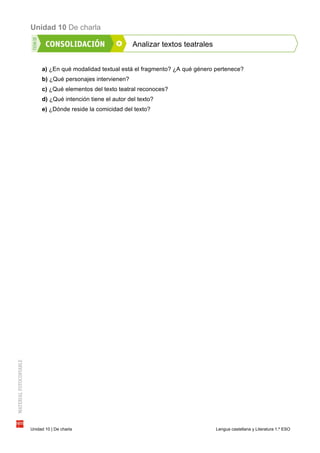 Unidad 10 De charla
Unidad 10 | De charla Lengua castellana y Literatura 1.º ESO
Analizar textos teatrales
a) ¿En qué modalidad textual está el fragmento? ¿A qué género pertenece?
b) ¿Qué personajes intervienen?
c) ¿Qué elementos del texto teatral reconoces?
d) ¿Qué intención tiene el autor del texto?
e) ¿Dónde reside la comicidad del texto?
 