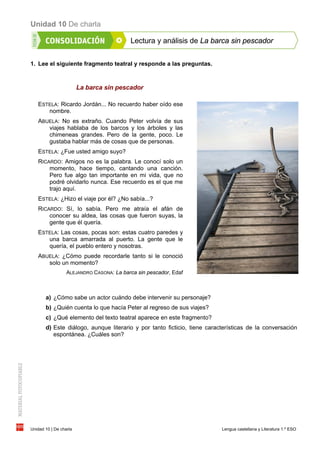 Unidad 10 De charla
Unidad 10 | De charla Lengua castellana y Literatura 1.º ESO
Lectura y análisis de La barca sin pescador
1. Lee el siguiente fragmento teatral y responde a las preguntas.
La barca sin pescador
ESTELA: Ricardo Jordán... No recuerdo haber oído ese
nombre.
ABUELA: No es extraño. Cuando Peter volvía de sus
viajes hablaba de los barcos y los árboles y las
chimeneas grandes. Pero de la gente, poco. Le
gustaba hablar más de cosas que de personas.
ESTELA: ¿Fue usted amigo suyo?
RICARDO: Amigos no es la palabra. Le conocí solo un
momento, hace tiempo, cantando una canción.
Pero fue algo tan importante en mi vida, que no
podré olvidarlo nunca. Ese recuerdo es el que me
trajo aquí.
ESTELA: ¿Hizo el viaje por él? ¿No sabía...?
RICARDO: Sí, lo sabía. Pero me atraía el afán de
conocer su aldea, las cosas que fueron suyas, la
gente que él quería.
ESTELA: Las cosas, pocas son: estas cuatro paredes y
una barca amarrada al puerto. La gente que le
quería, el pueblo entero y nosotras.
ABUELA: ¿Cómo puede recordarle tanto si le conoció
solo un momento?
ALEJANDRO CASONA: La barca sin pescador, Edaf
a) ¿Cómo sabe un actor cuándo debe intervenir su personaje?
b) ¿Quién cuenta lo que hacía Peter al regreso de sus viajes?
c) ¿Qué elemento del texto teatral aparece en este fragmento?
d) Este diálogo, aunque literario y por tanto ficticio, tiene características de la conversación
espontánea. ¿Cuáles son?
 