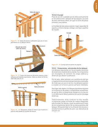 Unidad 10
                                   Solera de amarre

                                                                 10.3.2.3 Cornijal
                                                                 Pieza de sección cuadrada que se utiliza eventualmente
                                                                 en encuentros entre tabiques de tipo esquina. Las caras
         Tabique 2                                               de estos elementos deben ser igual al ancho de piezas
                                                                 primarias y secundarias.

                                                                 La finalidad de esta pieza es aportar mayor capacidad de
                                 Tabique 1                       soporte y, al mismo tiempo, entregar una mayor superficie
                                                                 de clavado.

                                                                                          Cornijal




Figura 10 - 16: Solera de amarre o sobresolera que une un muro              Tabique 1                          Tabique 2
perimetral con un tabique interior.

                                             Solera de amarre
        Clavado tipo de la
        solera de amarre

                             Tabique 2


                                                                     Solera de montaje




              Tabique 1
                                                                 Figura 10 - 19: Cornijal para encuentro en esquina.

                                                                 10.3.3 Componentes estructurales de los tabiques
                                                                 Los tabiques soportantes son los principales elementos
                                                                 de la estructura resistente de la vivienda. Sus componentes
                                                                 son encargados de transmitir las cargas estáticas y
Figura 10 - 17: Solera de amarre en encuentro esquina, entre     dinámicas que afectan la edificación.
tabiques perimetrales soportantes. Clavos se ubican en forma
alternada cada 15 cm.
                                                                 Por tal razón, debe realizarse una cuantificación del tipo
                                                                 y magnitud de las solicitaciones permanentes y eventuales,
                                                                 de modo que una vez en servicio, los tabiques soporten
                                                                 y cumplan con la función para la cual fueron diseñados.
                                          Solera de amarre
            Solera superior
                                                                 Para lograr este objetivo, los tabiques soportantes requieren
                                                                 la incorporación de piezas o componentes arriostrantes,
                                                                 ya que sin ellos no presentarían resistencia a la tracción
                                                                 o a la deformación lateral, producto de la acción de cargas
       Conector de refuerzo en unión                             dinámicas.
        viga - pie derecho en dintel

                                                                 Tradicionalmente, dicha condición ha sido resuelta
                                                                 incorporando piezas inclinadas de madera (diagonales
                                                                 estructurales), de distinta o igual escuadría que el resto
                                                                 de los componentes dentro de los planos paralelos del
                                                                 tabique. Otra posibilidad es la utilización de tensores o
                                                                 arriostramientos en perfiles de acero. Las alternativas de
Figura 10 - 18: Perspectiva desde el interior que muestra la
posición del clavado en la solera de amarre.                     solución son:




                                                                                           La Construcción de Viviendas en Madera   PAGINA 219
 