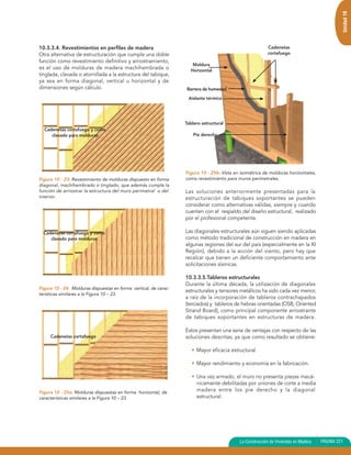 Unidad 10
10.3.3.4. Revestimientos en perfiles de madera                                                            Cadenetas
Otra alternativa de estructuración que cumple una doble                                                   cortafuego
función como revestimiento definitivo y arriostramiento,
                                                                      Moldura
es el uso de molduras de madera machihembrada o                      Horizontal
tinglada, clavada o atornillada a la estructura del tabique,
ya sea en forma diagonal, vertical u horizontal y de
dimensiones según cálculo.                                         Barrera de humedad

                                                                    Aislante térmico




                                                                   Tablero estructural
  Cadenetas cortafuego y como
     clavado para molduras                                             Pie derecho




                                                                   Figura 10 - 25b: Vista en isométrica de molduras horizontales,
Figura 10 - 23: Revestimiento de molduras dispuesto en forma       como revestimiento para muros perimetrales.
diagonal, machihembrado o tinglado, que además cumple la
función de arriostrar la estructura del muro perimetral o del      Las soluciones anteriormente presentadas para la
interior.                                                          estructuración de tabiques soportantes se pueden
                                                                   considerar como alternativas válidas, siempre y cuando
                                                                   cuenten con el respaldo del diseño estructural, realizado
                                                                   por el profesional competente.

  Cadenetas cortafuego y como                                      Las diagonales estructurales aún siguen siendo aplicadas
     clavado para molduras                                         como método tradicional de construcción en madera en
                                                                   algunas regiones del sur del país (especialmente en la XI
                                                                   Región), debido a la acción del viento, pero hay que
                                                                   recalcar que tienen un deficiente comportamiento ante
                                                                   solicitaciones sísmicas.

                                                                   10.3.3.5.Tableros estructurales
                                                                   Durante la última década, la utilización de diagonales
Figura 10 - 24: Molduras dispuestas en forma vertical, de carac-
                                                                   estructurales y tensores metálicos ha sido cada vez menor,
terísticas similares a la Figura 10 – 23.
                                                                   a raíz de la incorporación de tableros contrachapados
                                                                   (terciados) y tableros de hebras orientadas (OSB, Oriented
                                                                   Strand Board), como principal componente arriostrante
                                                                   de tabiques soportantes en estructuras de madera.

                                                                   Estos presentan una serie de ventajas con respecto de las
     Cadenetas cortafuego                                          soluciones descritas, ya que como resultado se obtiene:

                                                                      • Mayor eficacia estructural.

                                                                      • Mayor rendimiento y economía en la fabricación.

                                                                      • Una vez armado, el muro no presenta piezas mecá-
                                                                        nicamente debilitadas por uniones de corte a media
Figura 10 - 25a: Molduras dispuestas en forma horizontal, de            madera entre los pie derecho y la diagonal
características similares a la Figura 10 – 23.                          estructural.




                                                                                            La Construcción de Viviendas en Madera   PAGINA 221
 