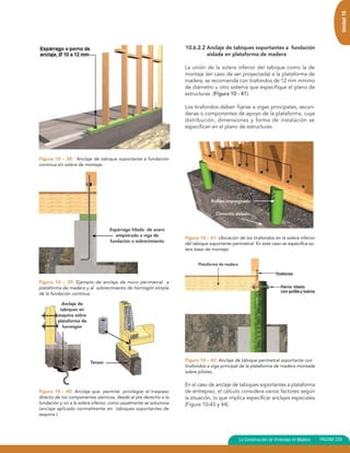 Unidad 10
                                                                    10.6.2.2 Anclaje de tabiques soportantes a fundación
                                                                             aislada en plataforma de madera

                                                                    La unión de la solera inferior del tabique como la de
                                                                    montaje (en caso de ser proyectada) a la plataforma de
                                                                    madera, se recomienda con tirafondos de 12 mm mínimo
                                                                    de diámetro u otro sistema que especifique el plano de
                                                                    estructuras (Figura 10 - 41).

                                                                    Los tirafondos deben fijarse a vigas principales, secun-
                                                                    darias o componentes de apoyo de la plataforma, cuya
                                                                    distribución, dimensiones y forma de instalación se
                                                                    especifican en el plano de estructuras.


                                                                                    Tirafondos

Figura 10 – 38: Anclaje de tabique soportante a fundación
continua sin solera de montaje.




                                                                                 Rollizo impregnado

                                                                                   Cimiento aislado


                                   Espárrago hilado de acero
                                      empotrado a viga de
                                                                    Figura 10 – 41: Ubicación de los tirafondos en la solera inferior
                                   fundación o sobrecimiento
                                                                    del tabique soportante perimetral. En este caso se especifica so-
                                                                    lera base de montaje.


                                                                          Plataforma de madera



Figura 10 – 39: Ejemplo de anclaje de muro perimetral a
plataforma de madera y al sobrecimiento de hormigón simple
de la fundación continua.

           Anclaje de
          tabiques en
         esquina sobre
         plataforma de
           hormigón




                         Tensor                                     Figura 10 – 42: Anclaje de tabique perimetral soportante con
                                                                    tirafondos a viga principal de la plataforma de madera montada
                                                                    sobre pilotes.

                                                                    En el caso de anclaje de tabiques soportantes a plataforma
Figura 10 – 40: Anclaje que permite privilegiar el traspaso         de entrepiso, el cálculo considera varios factores según
directo de los componentes sísmicos, desde el píe derecho a la      la situación, lo que implica especificar anclajes especiales
fundación y no a la solera inferior, como usualmente se soluciona   (Figura 10-43 y 44).
(anclaje aplicado normalmente en tabiques soportantes de
esquina ).




                                                                                                 La Construcción de Viviendas en Madera   PAGINA 229
 