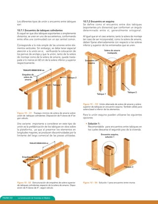 Los diferentes tipos de unión o encuentro entre tabiques          10.7.2 Encuentro en esquina
             son:                                                              Se define como el encuentro entre dos tabiques
                                                                               (soportantes y/o divisorios) que conforman un ángulo
             10.7.1 Encuentro de tabiques colindantes                          determinado entre sí, generalmente ortogonal.
             Es aquel en que dos tabiques soportantes o simplemente
             divisorios, se unen en uno de sus extremos, conformando           Al igual que en el caso anterior, tanto la solera de montaje
             entre ellos una continuidad con un eje central común.             (en caso de ser incorporada), como la solera de amarre,
                                                                               deben fijarse alternadamente con respecto a las soleras
             Corresponde a la más simple de las uniones entre ele-             inferior y superior de los entramados que se unen.
             mentos verticales. Sin embargo, se debe tener especial
             atención a la unión en sí, verificando la colocación de                                  Solera de amarre
                                                                                                         traslapada
             los pernos de anclaje y que la unión, tanto de la solera
             de montaje como de la solera de amarre, quede trasla-
             pada a lo menos en 60 cm de la solera inferior y superior           Encuentro en
             respectivamente.                                                      esquina




                  Empalme de
                   solera de                                       Tabique 2
                    amarre

                                                      Tabique 1


                                                                                                                             Tabique 2
                                                                                             Tabique 1



                                                                               Figura 10 – 53: Unión alternada de solera de amarre y solera
                                                                               superior de tabiques en encuentro esquina. También válido para
                                                                               solera basal e inferior de los elementos.
             Figura 10 – 51: Traslapo mínimo de solera de amarre sobre
             unión de tabiques colindantes. Disposición de 9 clavos de 4”se-   Para la unión esquina pueden utilizarse las siguientes
             gún cálculo.                                                      opciones:

             Una variante importante a considerar en este tipo de                • Solución 1:
             unión es la prefabricación de los tabiques en obra sobre              Recomendable para encuentros entre tabiques en
             la plataforma, ya que al prearmar los elementos en                    los cuales descansa el segundo piso de la vivienda.
             longitudes mayores, se producen discontinuidades por la
                                                                                                   Encuentro esquina,
             limitante del largo comercial de las piezas utilizadas.
                                                                                                       solución 1




                  Empalme de solera
                     de amarre


                                                                                                                          Tabique 2
                                                                                       Tabique 1




             Figura 10 - 52: Estructuración de empalme de solera superior      Figura 10 – 54: Solución 1 para encuentro entre muros.
             de tabiques colindantes respecto de la solera de amarre. Dispo-
             sición de 9 clavos de 4”, según cálculo.



PAGINA 232   La Construcción de Viviendas en Madera
 