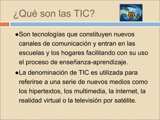 ¿Qué son las TIC?
●Son tecnologías que constituyen nuevos
canales de comunicación y entran en las
escuelas y los hogares facilitando con su uso
el proceso de enseñanza-aprendizaje.
●La denominación de TIC es utilizada para
referirse a una serie de nuevos medios como
los hipertextos, los multimedia, la internet, la
realidad virtual o la televisión por satélite.
 