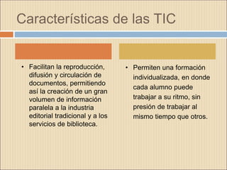 Características de las TIC
• Facilitan la reproducción,
difusión y circulación de
documentos, permitiendo
así la creación de un gran
volumen de información
paralela a la industria
editorial tradicional y a los
servicios de biblioteca.
• Permiten una formación
individualizada, en donde
cada alumno puede
trabajar a su ritmo, sin
presión de trabajar al
mismo tiempo que otros.
 