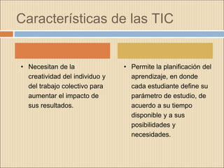 Características de las TIC
• Necesitan de la
creatividad del individuo y
del trabajo colectivo para
aumentar el impacto de
sus resultados.
• Permite la planificación del
aprendizaje, en donde
cada estudiante define su
parámetro de estudio, de
acuerdo a su tiempo
disponible y a sus
posibilidades y
necesidades.
 