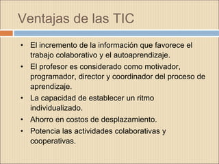 Ventajas de las TIC
• El incremento de la información que favorece el
trabajo colaborativo y el autoaprendizaje.
• El profesor es considerado como motivador,
programador, director y coordinador del proceso de
aprendizaje.
• La capacidad de establecer un ritmo
individualizado.
• Ahorro en costos de desplazamiento.
• Potencia las actividades colaborativas y
cooperativas.
 
