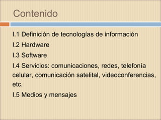 Contenido
I.1 Definición de tecnologías de información
I.2 Hardware
I.3 Software
I.4 Servicios: comunicaciones, redes, telefonía
celular, comunicación satelital, videoconferencias,
etc.
I.5 Medios y mensajes
 