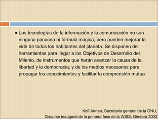 ● Las tecnologías de la información y la comunicación no son
ninguna panacea ni fórmula mágica, pero pueden mejorar la
vida de todos los habitantes del planeta. Se disponen de
herramientas para llegar a los Objetivos de Desarrollo del
Milenio, de instrumentos que harán avanzar la causa de la
libertad y la democracia, y de los medios necesarios para
propagar los conocimientos y facilitar la comprensión mutua
Kofi Annan, Secretario general de la ONU,
Discurso inaugural de la primera fase de la WSIS, Ginebra 2003
 