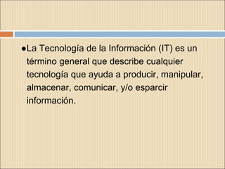 ●La Tecnología de la Información (IT) es un
término general que describe cualquier
tecnología que ayuda a producir, manipular,
almacenar, comunicar, y/o esparcir
información.
 