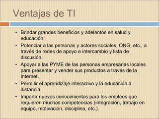 Ventajas de TI
• Brindar grandes beneficios y adelantos en salud y
educación;
• Potenciar a las personas y actores sociales, ONG, etc., a
través de redes de apoyo e intercambio y lista de
discusión.
• Apoyar a las PYME de las personas empresarias locales
para presentar y vender sus productos a través de la
Internet.
• Permitir el aprendizaje interactivo y la educación a
distancia.
• Impartir nuevos conocimientos para los empleos que
requieren muchas competencias (integración, trabajo en
equipo, motivación, disciplina, etc.).
 
