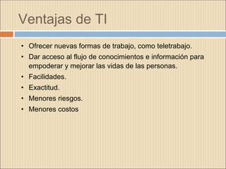 Ventajas de TI
• Ofrecer nuevas formas de trabajo, como teletrabajo.
• Dar acceso al flujo de conocimientos e información para
empoderar y mejorar las vidas de las personas.
• Facilidades.
• Exactitud.
• Menores riesgos.
• Menores costos
 