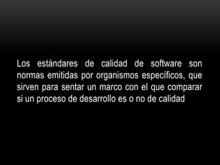 Los estándares de calidad de software son
normas emitidas por organismos específicos, que
sirven para sentar un marco con el que comparar
si un proceso de desarrollo es o no de calidad
 