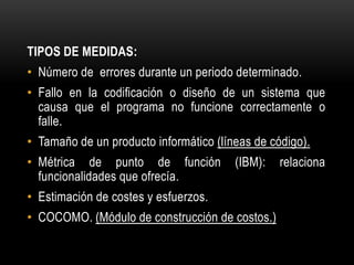 TIPOS DE MEDIDAS:
• Número de errores durante un periodo determinado.
• Fallo en la codificación o diseño de un sistema que
  causa que el programa no funcione correctamente o
  falle.
• Tamaño de un producto informático (líneas de código).
• Métrica de punto de función           (IBM):   relaciona
  funcionalidades que ofrecía.
• Estimación de costes y esfuerzos.
• COCOMO. (Módulo de construcción de costos.)
 
