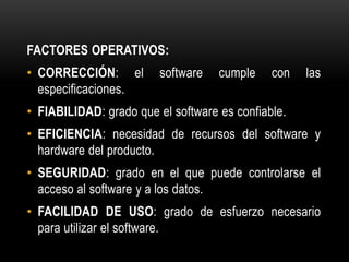 FACTORES OPERATIVOS:
• CORRECCIÓN: el         software   cumple    con   las
  especificaciones.
• FIABILIDAD: grado que el software es confiable.
• EFICIENCIA: necesidad de recursos del software y
  hardware del producto.
• SEGURIDAD: grado en el que puede controlarse el
  acceso al software y a los datos.
• FACILIDAD DE USO: grado de esfuerzo necesario
  para utilizar el software.
 