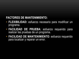 FACTORES DE MANTENIMIENTO:
• FLEXIBILIDAD: esfuerzo necesario para modificar un
  programa.
• FACILIDAD DE PRUEBA: esfuerzo requerido para
  realizar las pruebas de un programa.
• FACILIDAD DE MANTENIMIENTO: esfuerzo requerido
  para localizar y reparar un error.
 