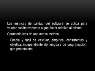 Las métricas de calidad del software se aplica para
valorar cualitativamente algún factor relativo al mismo.
Características de una nueva métrica:
• Simple y fácil de calcular, empírica, consistentes y
  objetiva, independiente del lenguaje de programación,
  que proporcione
 