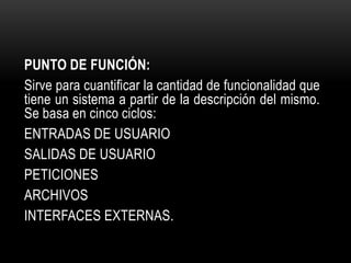 PUNTO DE FUNCIÓN:
Sirve para cuantificar la cantidad de funcionalidad que
tiene un sistema a partir de la descripción del mismo.
Se basa en cinco ciclos:
ENTRADAS DE USUARIO
SALIDAS DE USUARIO
PETICIONES
ARCHIVOS
INTERFACES EXTERNAS.
 