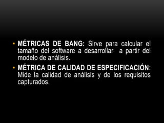 • MÉTRICAS DE BANG: Sirve para calcular el
  tamaño del software a desarrollar a partir del
  modelo de análisis.
• MÉTRICA DE CALIDAD DE ESPECIFICACIÓN:
  Mide la calidad de análisis y de los requisitos
  capturados.
 