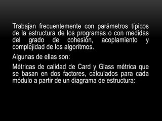 Trabajan frecuentemente con parámetros típicos
de la estructura de los programas o con medidas
del grado de cohesión, acoplamiento y
complejidad de los algoritmos.
Algunas de ellas son:
Métricas de calidad de Card y Glass métrica que
se basan en dos factores, calculados para cada
módulo a partir de un diagrama de estructura:
 