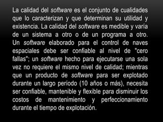 La calidad del software es el conjunto de cualidades
que lo caracterizan y que determinan su utilidad y
existencia. La calidad del software es medible y varía
de un sistema a otro o de un programa a otro.
Un software elaborado para el control de naves
espaciales debe ser confiable al nivel de "cero
fallas"; un software hecho para ejecutarse una sola
vez no requiere el mismo nivel de calidad; mientras
que un producto de software para ser explotado
durante un largo período (10 años o más), necesita
ser confiable, mantenible y flexible para disminuir los
costos de mantenimiento y perfeccionamiento
durante el tiempo de explotación.
 