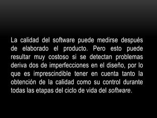 La calidad del software puede medirse después
de elaborado el producto. Pero esto puede
resultar muy costoso si se detectan problemas
deriva dos de imperfecciones en el diseño, por lo
que es imprescindible tener en cuenta tanto la
obtención de la calidad como su control durante
todas las etapas del ciclo de vida del software.
 