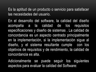 Es la aptitud de un producto o servicio para satisfacer
las necesidades del usuario.
En el desarrollo del software, la calidad del diseño
acompaña a la calidad de los requisitos
especificaciones y diseño de sistemas . La calidad de
concordancia es un aspecto centrado principalmente
en la implementación, si la implementación sigue al
diseño, y el sistema resultante cumple con los
objetivos de requisitos y de rendimiento, la calidad de
concordancia es alta.
Adicionalmente se puede seguir los siguientes
aspectos para evaluar la calidad del Software:
 