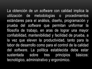 La obtención de un software con calidad implica la
utilización de metodologías o procedimientos
estándares para el análisis, diseño, programación y
prueba del software que permitan uniformar la
filosofía de trabajo, en aras de lograr una mayor
confiabilidad, mantenibilidad y facilidad de prueba, a
la vez que eleven la productividad, tanto para la
labor de desarrollo como para el control de la calidad
del software. La política establecida debe estar
sustentada sobre tres principios básicos:
tecnológico, administrativo y ergonómico.
 