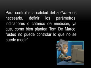 Para controlar la calidad del software es
necesario, definir los parámetros,
indicadores o criterios de medición, ya
que, como bien plantea Tom De Marco,
"usted no puede controlar lo que no se
puede medir"
 