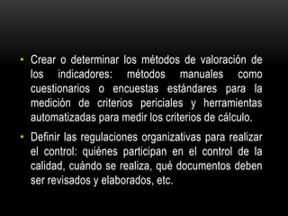 • Crear o determinar los métodos de valoración de
  los indicadores: métodos manuales como
  cuestionarios o encuestas estándares para la
  medición de criterios periciales y herramientas
  automatizadas para medir los criterios de cálculo.
• Definir las regulaciones organizativas para realizar
  el control: quiénes participan en el control de la
  calidad, cuándo se realiza, qué documentos deben
  ser revisados y elaborados, etc.
 