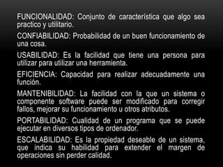 FUNCIONALIDAD: Conjunto de característica que algo sea
practico y utilitario.
CONFIABILIDAD: Probabilidad de un buen funcionamiento de
una cosa.
USABILIDAD: Es la facilidad que tiene una persona para
utilizar para utilizar una herramienta.
EFICIENCIA: Capacidad para realizar adecuadamente una
función.
MANTENIBILIDAD: La facilidad con la que un sistema o
componente software puede ser modificado para corregir
fallos, mejorar su funcionamiento u otros atributos.
PORTABILIDAD: Cualidad de un programa que se puede
ejecutar en diversos tipos de ordenador.
ESCALABILIDAD: Es la propiedad deseable de un sistema,
que indica su habilidad para extender el margen de
operaciones sin perder calidad.
 