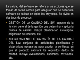 La calidad del software se refiere a las acciones que se
toman de forma común para asegurar que se desarrolla
software de calidad en todos los proyectos. Se divide en
dos tipos de procesos.
• GESTIÓN DE LA CALIDAD DEL SW: aspecto de la
  función general de la gestión que determina y aplica la
  política de calidad. Incluye planificación estratégica,
  asignación de recursos, etc.
• ASEGURAMIENTO O GARANTÍA DE LA CALIDAD
  DEL SW: conjunto de actividades planificadas y
  sistemáticas necesarias para aportar la confianza en
  que el producto satisfará los requisitos dados de
  calidad. Incluye evaluaciones, auditorías, revisiones,
  etc.
 