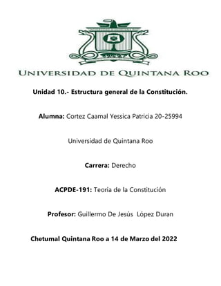 Unidad 10.- Estructura general de la Constitución.
Alumna: Cortez Caamal Yessica Patricia 20-25994
Universidad de Quintana Roo
Carrera: Derecho
ACPDE-191: Teoría de la Constitución
Profesor: Guillermo De Jesús López Duran
Chetumal Quintana Roo a 14 de Marzo del 2022
 