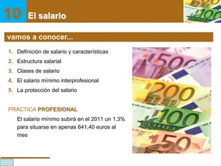 El salario

El salario
vamos a conocer...
1. Definición de salario y características
2. Estructura salarial
3. Clases de salario

4. El salario mínimo interprofesional
5. La protección del salario

PRÁCTICA PROFESIONAL
El salario mínimo subirá en el 2011 un 1,3%
para situarse en apenas 641,40 euros al
mes

10

 