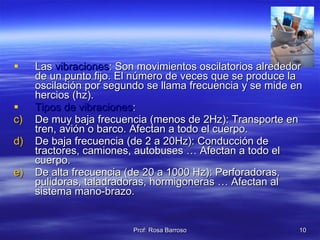 Las  vibraciones : Son movimientos oscilatorios alrededor de un punto fijo. El número de veces que se produce la oscilación por segundo se llama frecuencia y se mide en hercios (hz).  Tipos de vibraciones : De muy baja frecuencia (menos de 2Hz): Transporte en tren, avión o barco. Afectan a todo el cuerpo. De baja frecuencia (de 2 a 20Hz): Conducción de tractores, camiones, autobuses … Afectan a todo el cuerpo. De alta frecuencia (de 20 a 1000 Hz): Perforadoras, pulidoras, taladradoras, hormigoneras … Afectan al sistema mano-brazo. 