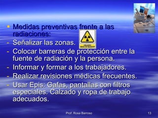 Medidas preventivas frente a las radiaciones: Señalizar las zonas. Colocar barreras de protección entre la fuente de radiación y la persona. Informar y formar a los trabajadores. Realizar revisiones médicas frecuentes. Usar Epis: Gafas, pantallas con filtros especiales. Calzado y ropa de trabajo adecuados. 
