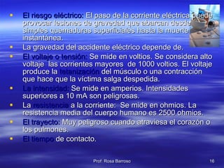 El riesgo eléctrico:  El paso de la corriente eléctrica puede provocar lesiones de gravedad que abarcan desde simples quemaduras superficiales hasta la muerte instantánea. La gravedad del accidente eléctrico depende de. El voltaje o tensión:  Se mide en voltios. Se considera alto voltaje  las corrientes mayores  de 1000 voltios. El voltaje produce la  tetanización  del músculo o una contracción que hace que la víctima salga despedida. La intensidad:  Se mide en amperios. Intensidades superiores a 10 mA son peligrosas. La  resistencia  a la corriente:  Se mide en ohmios. La resistencia media del cuerpo humano es 2500 ohmios. El trayecto:  Muy peligroso cuando atraviesa el corazón o los pulmones. El tiempo  de contacto. 
