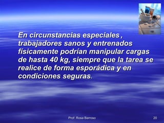 En circunstancias especiales   , trabajadores sanos y entrenados físicamente podrían manipular cargas de hasta 40 kg, siempre que la tarea se realice de forma esporádica y en condiciones seguras .  