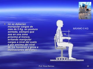 no se deberían manipular cargas de más de 5 Kg. en postura sentada, siempre que sea en una zona próxima al tronco, evitando manipular cargas a nivel del suelo o por encima del nivel de los hombros y giros e inclinaciones del tronc o.  MÁXIMO 5 KG 