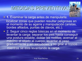 MEDIDAS PREVENTIVAS 1.  Examinar la carga antes de manipularla: localizar zonas que pueden resultar peligrosas en el momento de su agarre y manipulación (aristas, bordes afilados, puntas de clavos, etc.). 2. Seguir cinco reglas básicas en el momento de levantar la carga: separar los pies hasta conseguir una postura estable; doblar las rodillas; acercar al máximo el objeto al cuerpo; levantar el peso gradualmente y sin sacudidas; y no girar el tronco mientras se está levantando la carga. 