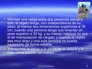 Manejar una carga entre dos personas siempre que: el objeto tenga, con independencia de su peso, al menos dos dimensiones superiores a 76 cm; cuando una persona tenga que levantar un peso superior a 30 kg. y su trabajo habitual no sea el de manipulación de cargas; y cuando el objeto sea muy largo y una sola persona no pueda trasladarlo de forma estable. Transportar la carga a la altura de la cadera y lo más cerca posible del cuerpo. 