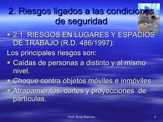 2. Riesgos ligados a las condiciones de seguridad 2.1. RIESGOS EN LUGARES Y ESPACIOS DE TRABAJO (R.D. 486/1997): Los principales riesgos son: Caídas de personas a distinto y al mismo nivel. Choque contra objetos móviles e inmóviles. Atrapamientos, cortes y proyecciones  de partículas. 