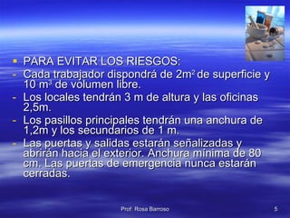PARA EVITAR LOS RIESGOS: Cada trabajador dispondrá de 2m 2  de superficie y 10 m 3  de volumen libre. Los locales tendrán 3 m de altura y las oficinas 2,5m. Los pasillos principales tendrán una anchura de 1,2m y los secundarios de 1 m. Las puertas y salidas estarán señalizadas y abrirán hacia el exterior. Anchura mínima de 80 cm. Las puertas de emergencia nunca estarán cerradas. 