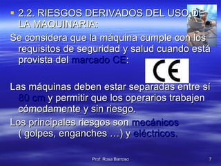 2.2. RIESGOS DERIVADOS DEL USO DE LA MAQUINARIA: Se considera que la máquina cumple con los requisitos de seguridad y salud cuando está provista del  marcado CE : Las máquinas deben estar separadas entre sí  80 cm  y permitir que los operarios trabajen cómodamente y sin riesgo. Los principales riesgos son  mecánicos   ( golpes, enganches …) y  eléctricos. 