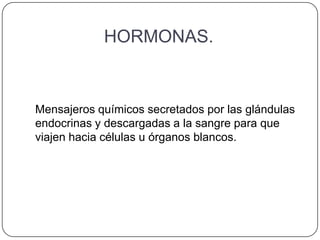 HORMONAS.


Mensajeros químicos secretados por las glándulas
endocrinas y descargadas a la sangre para que
viajen hacia células u órganos blancos.
 