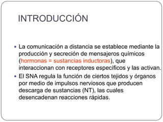 INTRODUCCIÓN

 La comunicación a distancia se establece mediante la
  producción y secreción de mensajeros químicos
  (hormonas = sustancias inductoras), que
  interaccionan con receptores específicos y las activan.
 El SNA regula la función de ciertos tejidos y órganos
  por medio de impulsos nerviosos que producen
  descarga de sustancias (NT), las cuales
  desencadenan reacciones rápidas.
 