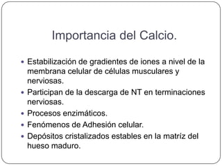 Importancia del Calcio.

 Estabilización de gradientes de iones a nivel de la
    membrana celular de células musculares y
    nerviosas.
   Participan de la descarga de NT en terminaciones
    nerviosas.
   Procesos enzimáticos.
   Fenómenos de Adhesión celular.
   Depósitos cristalizados estables en la matríz del
    hueso maduro.
 