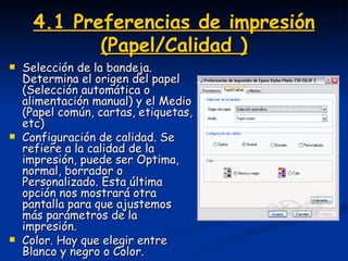 4.1 Preferencias de impresión (Papel/Calidad ) Selección de la bandeja. Determina el origen del papel (Selección automática o alimentación manual) y el Medio (Papel común, cartas, etiquetas, etc) Configuración de calidad. Se refiere a la calidad de la impresión, puede ser Optima, normal, borrador o Personalizado. Esta última opción nos mostrará otra pantalla para que ajustemos más parámetros de la impresión. Color. Hay que elegir entre Blanco y negro o Color.  